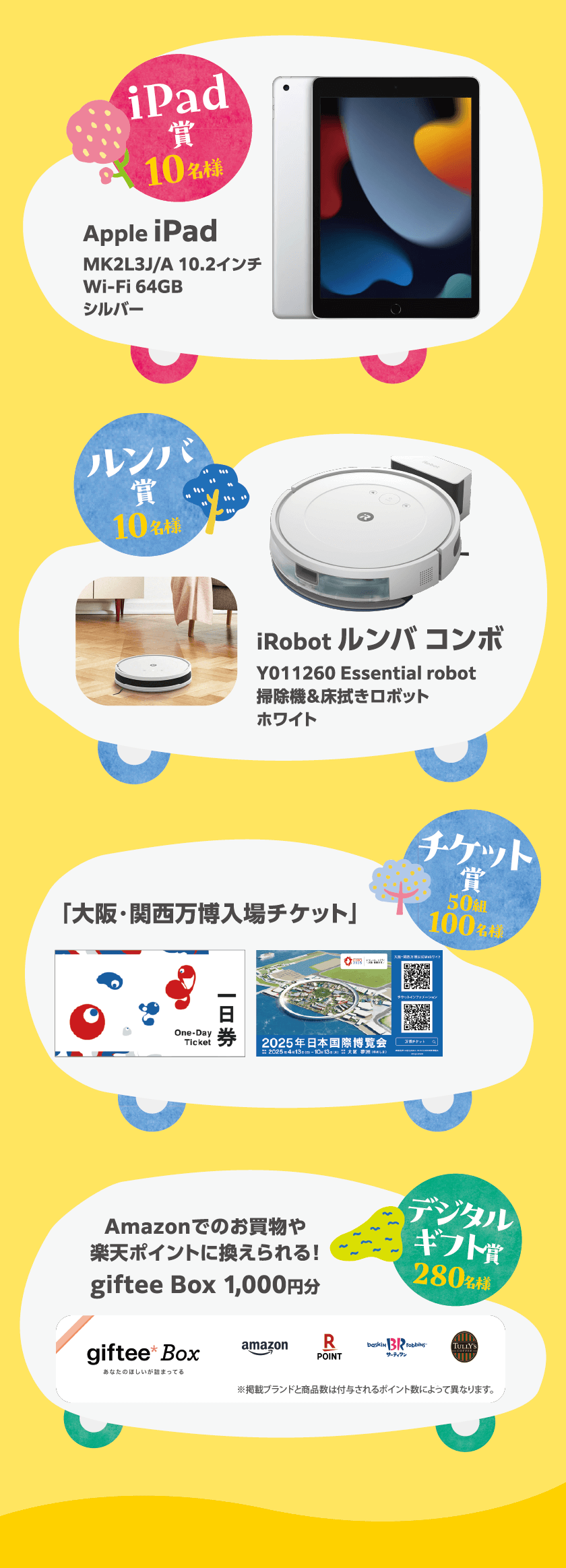 (iPad賞) 10名様 Apple iPad MK2L3J/A 10.2インチWi-Fiモデル 64GB　シルバー (ルンバ賞) 10名様 iRobot ルンバコンボ  Y011260 Essential robot掃除機＆床拭きロボットホワイト(チケット賞) 50組100名様 大阪・関西万博 2025年日本国際博覧会 入場チケット一日券（大人・ペア）1枚 (デジタルギフト賞) 280名様 Amazonでのお買物や 楽天ポイントに換えられる！ giftee Box 1,000円分
