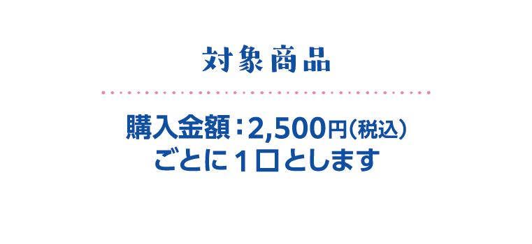 対象商品　購入金額：2,500円（税込）ごとに1口とします
